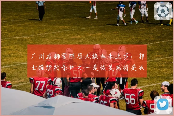 广州龙狮管理层大换血未止步，郭士强续约条件之一是恢复老将更衣室话语权