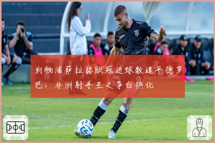 利物浦萨拉赫欧冠进球数追平德罗巴,非洲射手王之争白热化