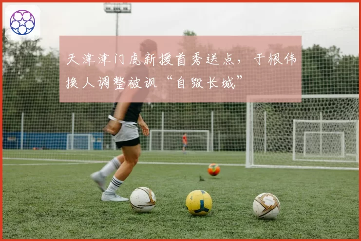天津津门虎新援首秀送点,于根伟换人调整被讽“自毁长城”