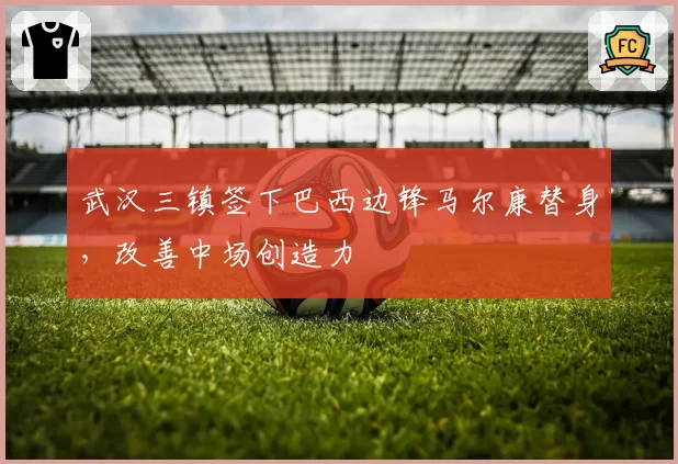 武汉三镇签下巴西边锋马尔康替身，改善中场创造力
