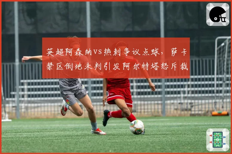 英超阿森纳vs热刺争议点球,萨卡禁区倒地未判引发阿尔特塔怒斥裁判