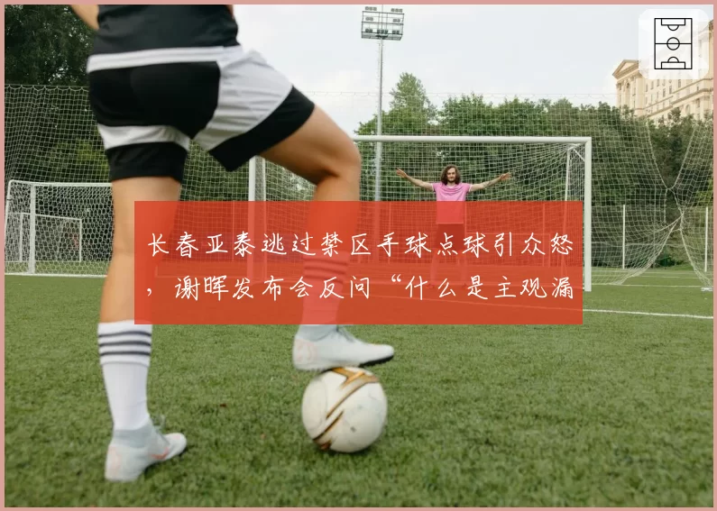 长春亚泰逃过禁区手球点球引众怒，谢晖发布会反问“什么是主观漏判触发条件？”__br_