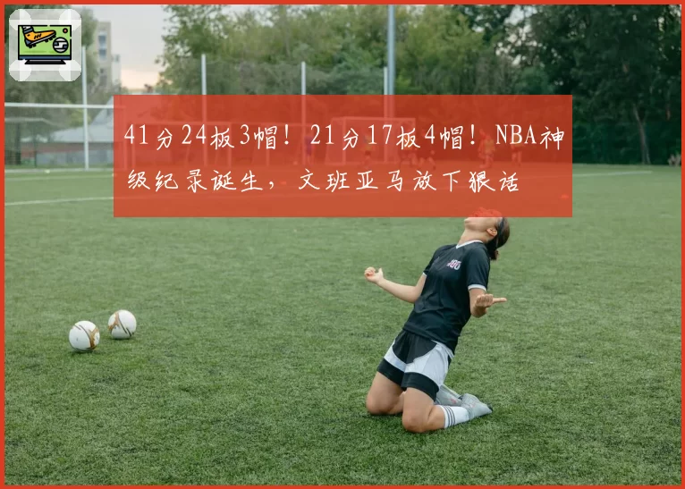 41分24板3帽！21分17板4帽！NBA神级纪录诞生，文班亚马放下狠话