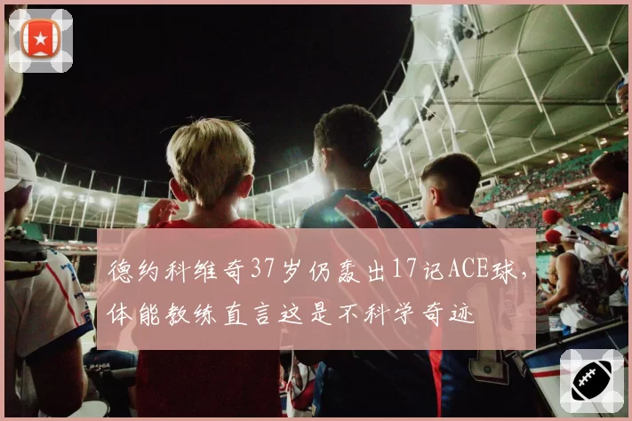 德约科维奇37岁仍轰出17记ACE球，体能教练直言这是不科学奇迹