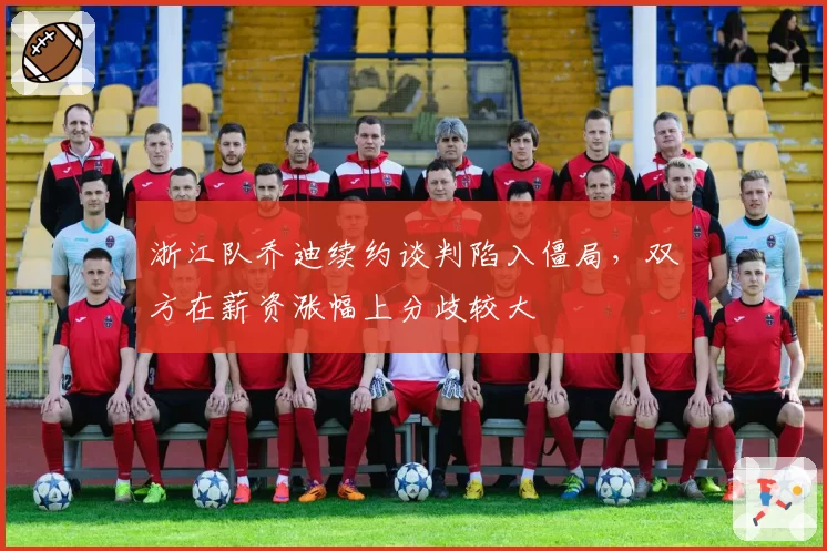 浙江队乔迪续约谈判陷入僵局,双方在薪资涨幅上分歧较大