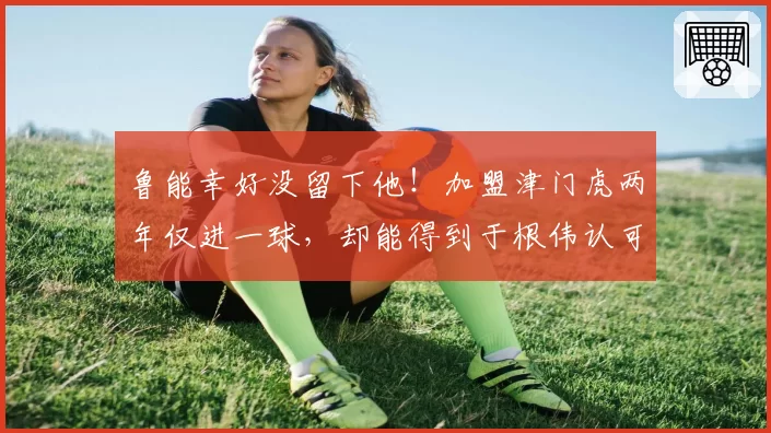 鲁能幸好没留下他！加盟津门虎两年仅进一球，却能得到于根伟认可