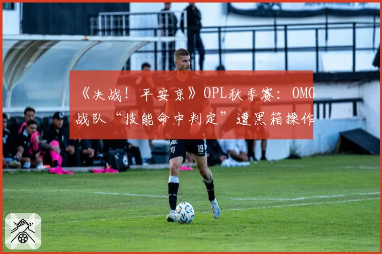 《决战！平安京》OPL秋季赛：OMG战队“技能命中判定”遭黑箱操作疑云，官方承诺彻查