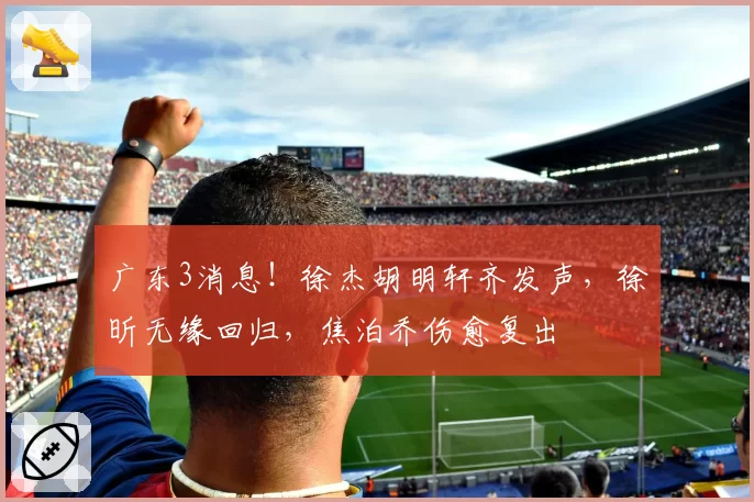 广东3消息！徐杰胡明轩齐发声，徐昕无缘回归，焦泊乔伤愈复出