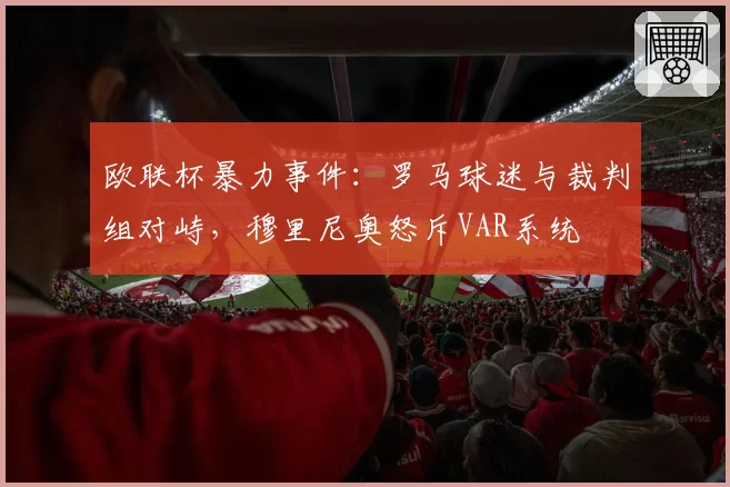 欧联杯暴力事件:罗马球迷与裁判组对峙,穆里尼奥怒斥VAR系统