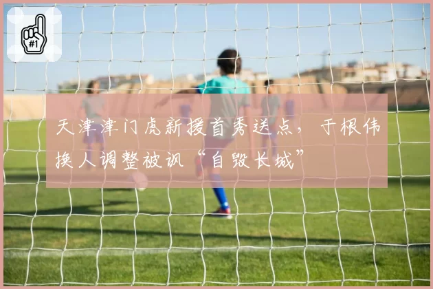 天津津门虎新援首秀送点，于根伟换人调整被讽“自毁长城”