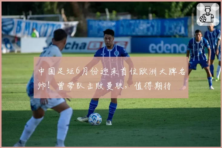 中国足坛6月份迎来首位欧洲大牌名帅!曾带队击败曼联,值得期待