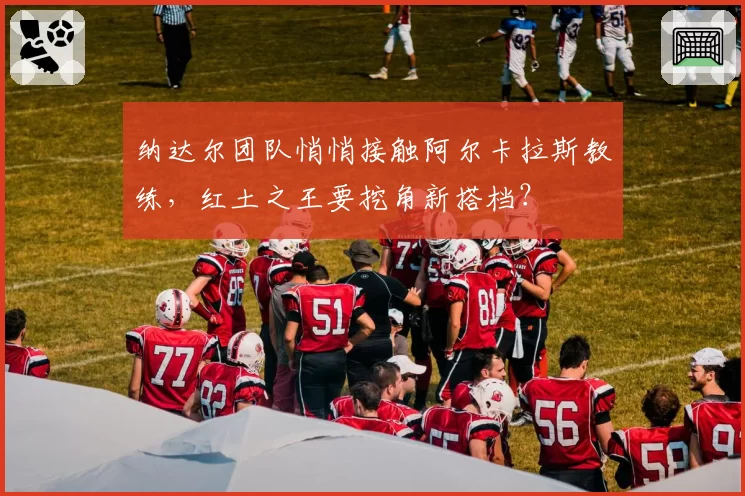 纳达尔团队悄悄接触阿尔卡拉斯教练，红土之王要挖角新搭档？