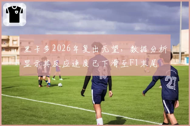 里卡多2026年复出无望，数据分析显示其反应速度已下滑至F1末尾