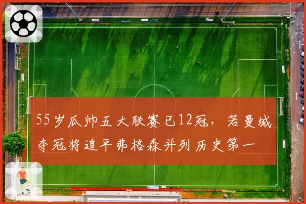 55岁瓜帅五大联赛已12冠，若曼城夺冠将追平弗格森并列历史第一