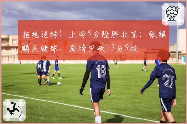 拒绝逆转！上海5分险胜北京：张镇麟关键球，周琦空砍13分9板