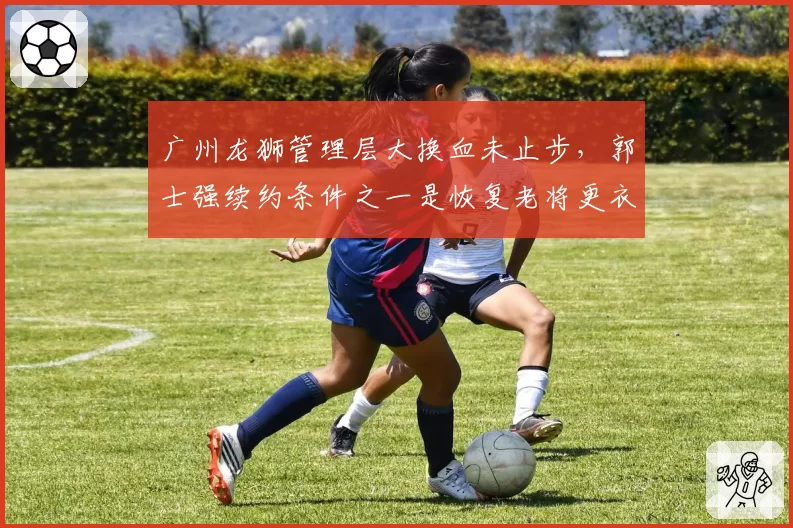 广州龙狮管理层大换血未止步，郭士强续约条件之一是恢复老将更衣室话语权