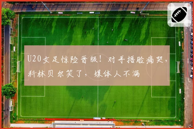 U20女足惊险晋级！对手捂脸痛哭，科林贝尔笑了，媒体人不满