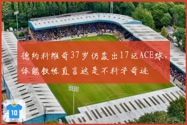 德约科维奇37岁仍轰出17记ACE球，体能教练直言这是不科学奇迹