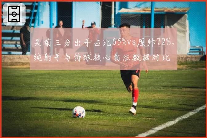 吴前三分出手占比65%vs原帅72%,纯射手与持球核心打法数据对比