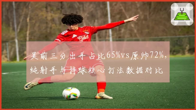 吴前三分出手占比65%vs原帅72%，纯射手与持球核心打法数据对比