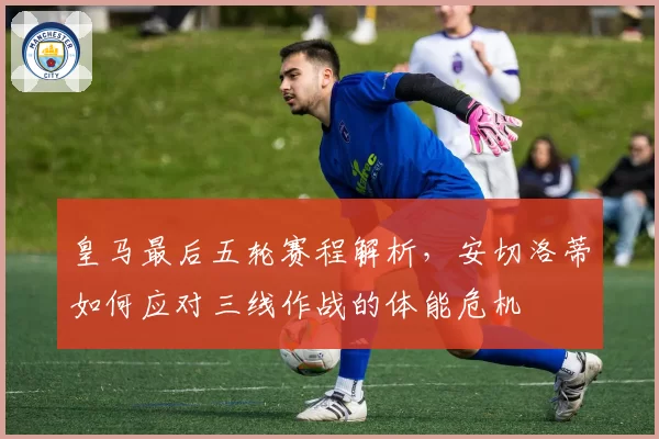 皇马最后五轮赛程解析，安切洛蒂如何应对三线作战的体能危机