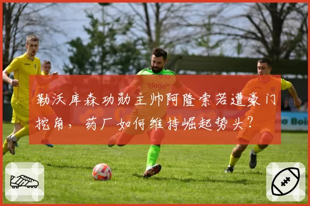 勒沃库森功勋主帅阿隆索若遭豪门挖角,药厂如何维持崛起势头?