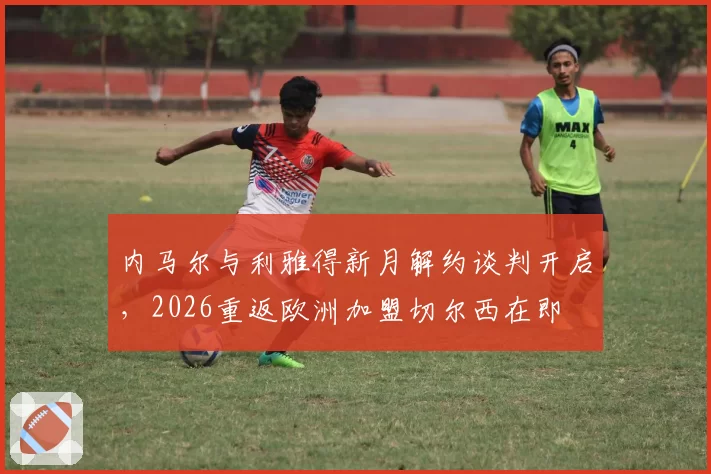内马尔与利雅得新月解约谈判开启,2026重返欧洲加盟切尔西在即