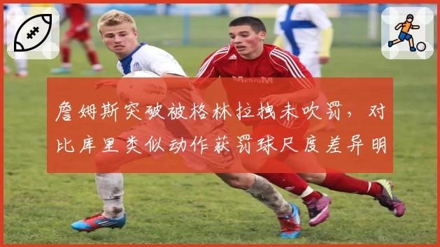 詹姆斯突破被格林拉拽未吹罚，对比库里类似动作获罚球尺度差异明显