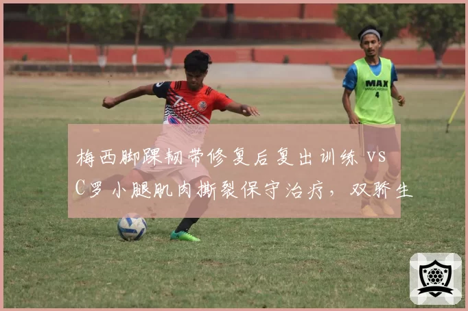 梅西脚踝韧带修复后复出训练 vs C罗小腿肌肉撕裂保守治疗,双骄生涯末期康复策略迥异