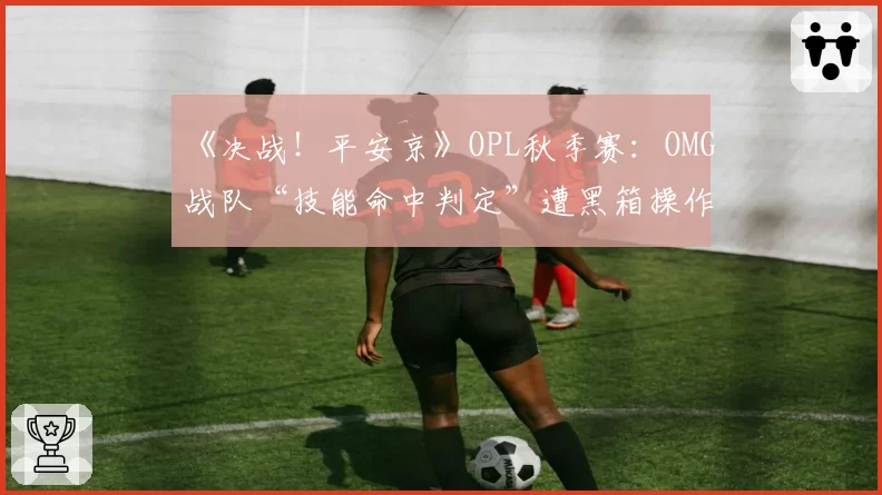 《决战！平安京》OPL秋季赛：OMG战队“技能命中判定”遭黑箱操作疑云，官方承诺彻查