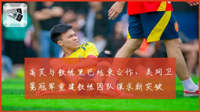 高芙与教练里巴结束合作,美网卫冕冠军重建教练团队谋求新突破