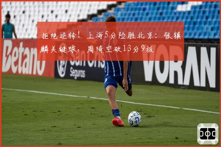 拒绝逆转！上海5分险胜北京：张镇麟关键球，周琦空砍13分9板