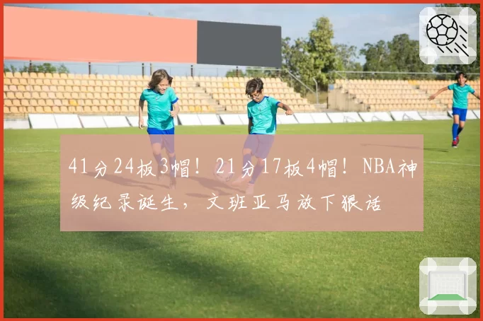 41分24板3帽！21分17板4帽！NBA神级纪录诞生，文班亚马放下狠话