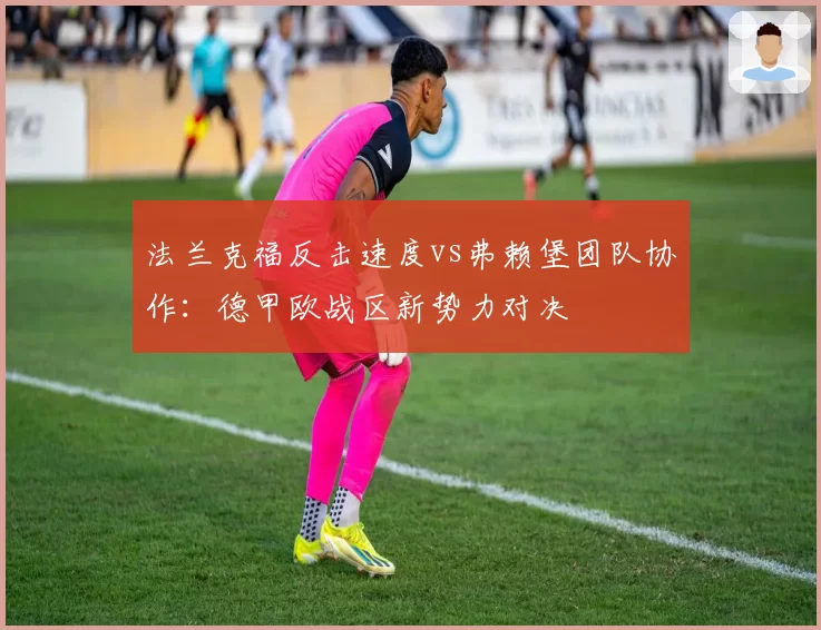 法兰克福反击速度vs弗赖堡团队协作:德甲欧战区新势力对决