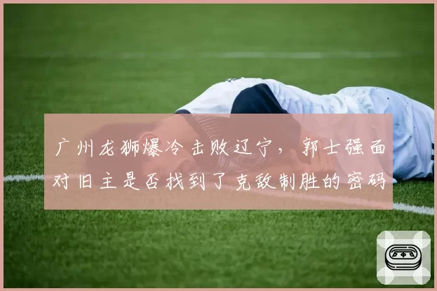 广州龙狮爆冷击败辽宁，郭士强面对旧主是否找到了克敌制胜的密码？