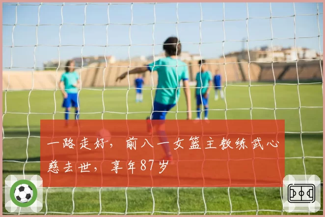 一路走好，前八一女篮主教练武心慈去世，享年87岁