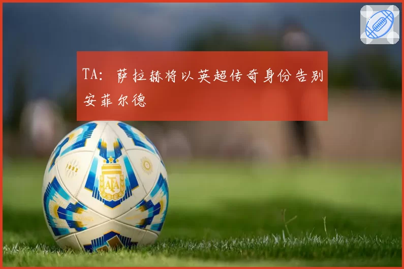 TA:萨拉赫将以英超传奇身份告别安菲尔德