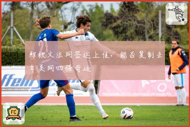 郑钦文法网签运上佳，能否复制去年美网四强奇迹