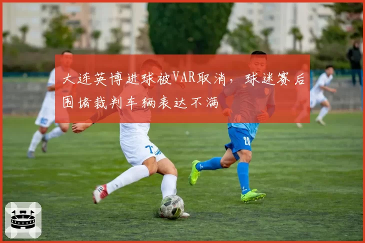 大连英博进球被VAR取消，球迷赛后围堵裁判车辆表达不满