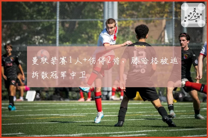 曼联禁赛1人+伤停2将，滕哈格被迫拆散冠军中卫