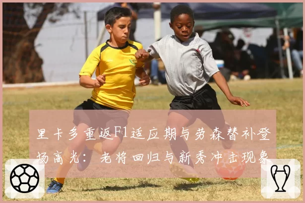 里卡多重返F1适应期与劳森替补登场高光：老将回归与新秀冲击现象观察