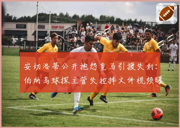 安切洛蒂公开抱怨皇马引援失利：伯纳乌球探主管失控摔文件视频曝光