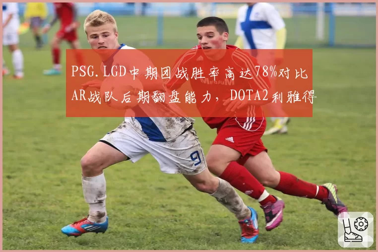 PSG.LGD中期团战胜率高达78%对比AR战队后期翻盘能力,DOTA2利雅得大师赛战术风格