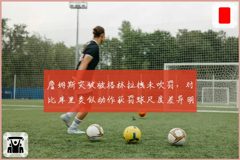 詹姆斯突破被格林拉拽未吹罚,对比库里类似动作获罚球尺度差异明显