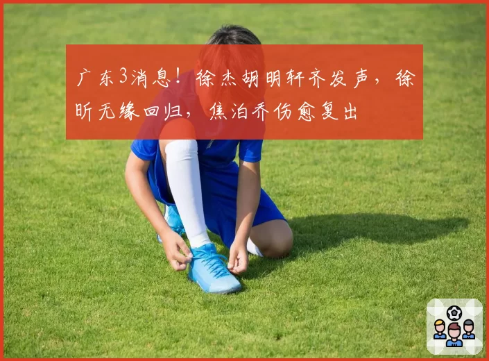 广东3消息！徐杰胡明轩齐发声，徐昕无缘回归，焦泊乔伤愈复出