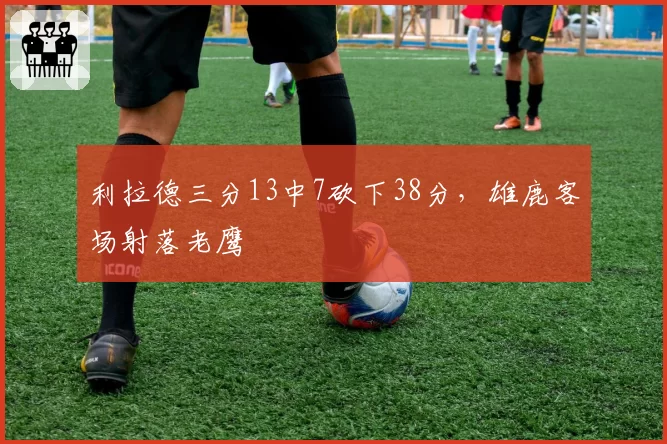 利拉德三分13中7砍下38分,雄鹿客场射落老鹰