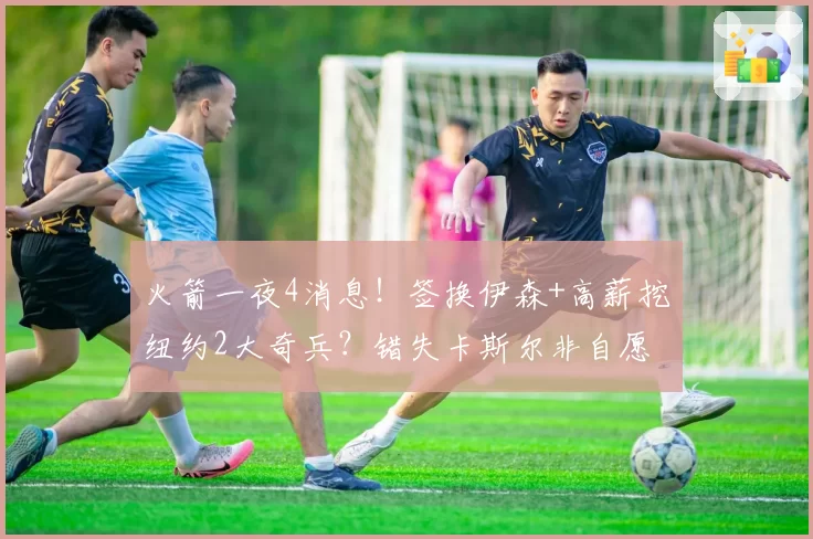 火箭一夜4消息!签换伊森+高薪挖纽约2大奇兵?错失卡斯尔非自愿