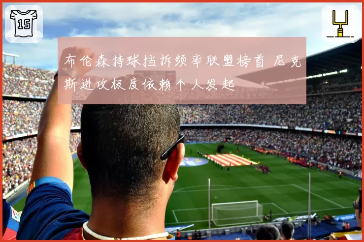 布伦森持球挡拆频率联盟榜首 尼克斯进攻极度依赖个人发起