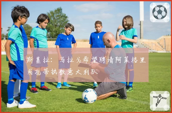 斯基拉：马拉戈希望聘请阿莱格里或孔蒂执教意大利队