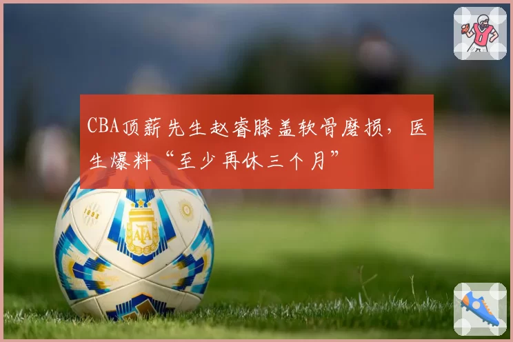 CBA顶薪先生赵睿膝盖软骨磨损,医生爆料“至少再休三个月”
